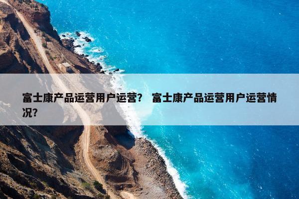 富士康产品运营用户运营？ 富士康产品运营用户运营情况？