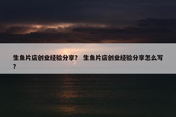 生鱼片店创业经验分享？ 生鱼片店创业经验分享怎么写？