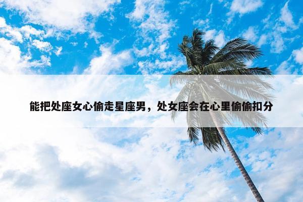 能把处座女心偷走星座男，处女座会在心里偷偷扣分