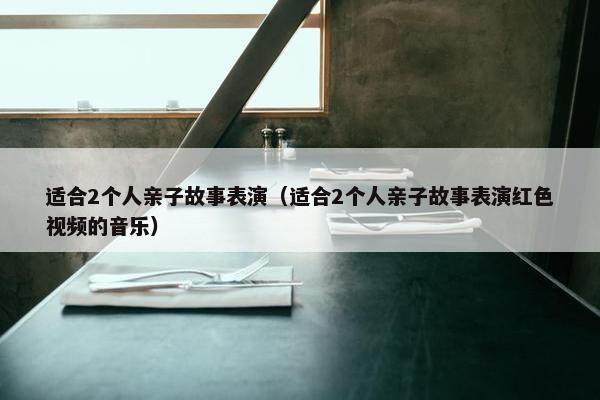 适合2个人亲子故事表演（适合2个人亲子故事表演红色视频的音乐）