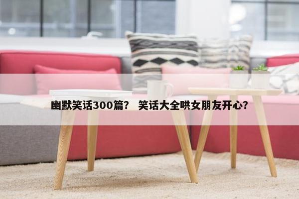 幽默笑话300篇？ 笑话大全哄女朋友开心？