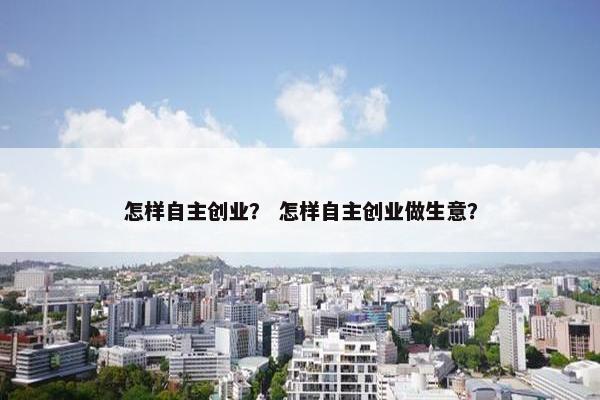 怎样自主创业？ 怎样自主创业做生意？