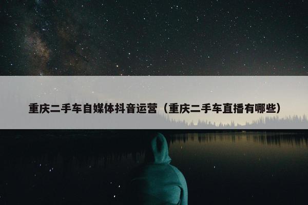 重庆二手车自媒体抖音运营（重庆二手车直播有哪些）