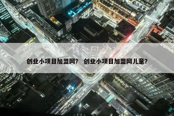 创业小项目加盟网？ 创业小项目加盟网儿童？