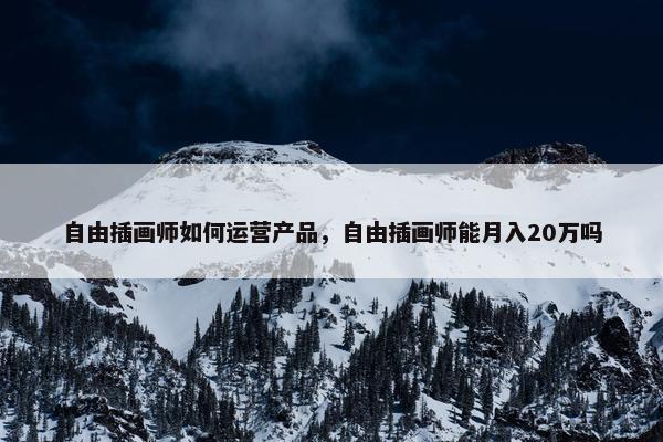 自由插画师如何运营产品，自由插画师能月入20万吗