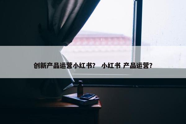 创新产品运营小红书？ 小红书 产品运营？