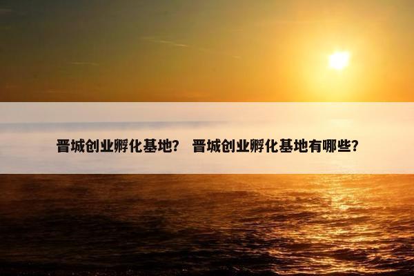 晋城创业孵化基地？ 晋城创业孵化基地有哪些？