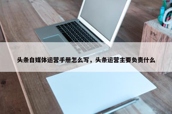 头条自媒体运营手册怎么写，头条运营主要负责什么