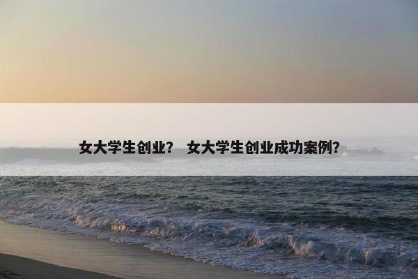 女大学生创业？ 女大学生创业成功案例？
