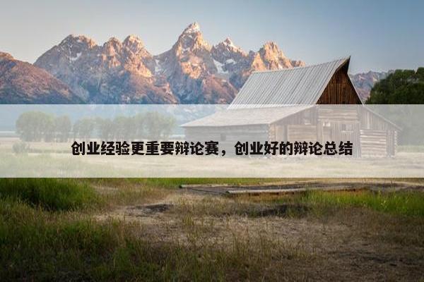 创业经验更重要辩论赛，创业好的辩论总结