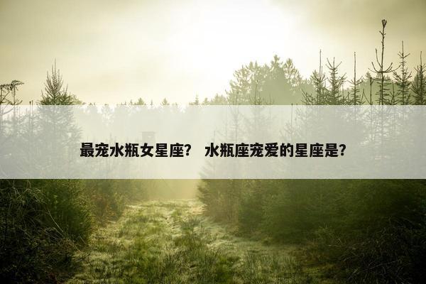 最宠水瓶女星座？ 水瓶座宠爱的星座是？