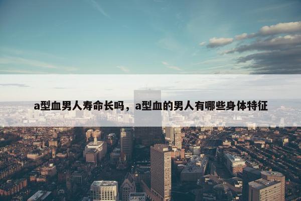 a型血男人寿命长吗，a型血的男人有哪些身体特征