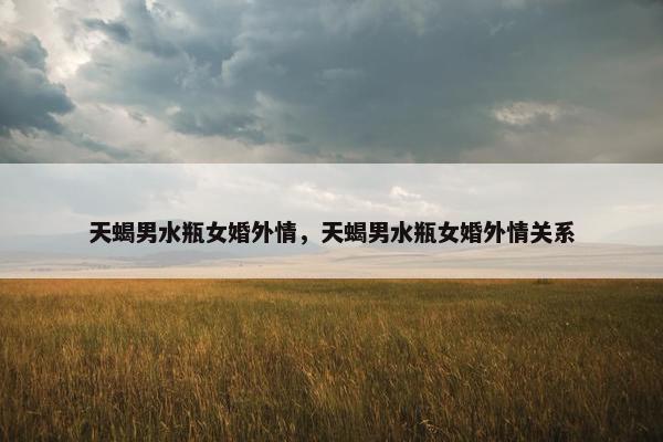 天蝎男水瓶女婚外情，天蝎男水瓶女婚外情关系