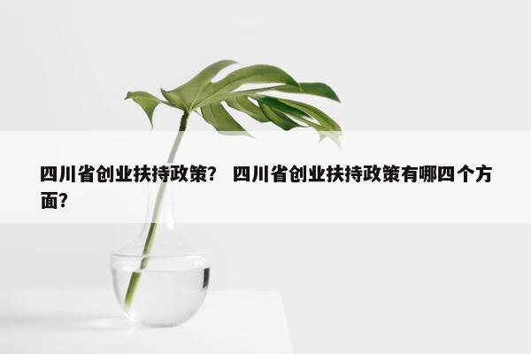四川省创业扶持政策？ 四川省创业扶持政策有哪四个方面？