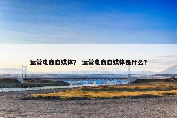 运营电商自媒体？ 运营电商自媒体是什么？