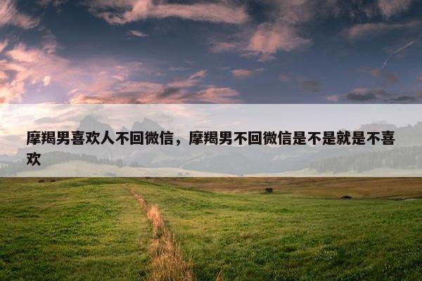 摩羯男喜欢人不回微信，摩羯男不回微信是不是就是不喜欢