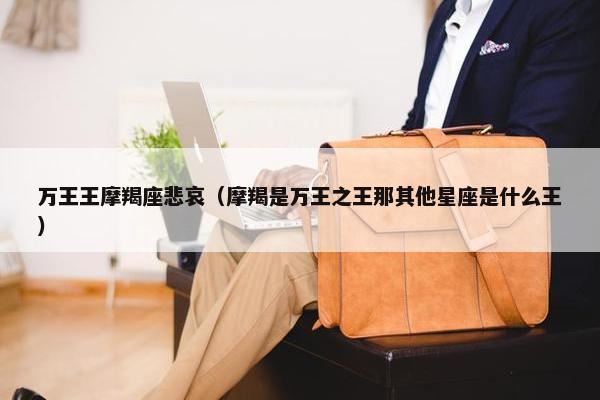 万王王摩羯座悲哀（摩羯是万王之王那其他星座是什么王）