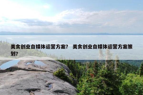 美食创业自媒体运营方案？ 美食创业自媒体运营方案策划？