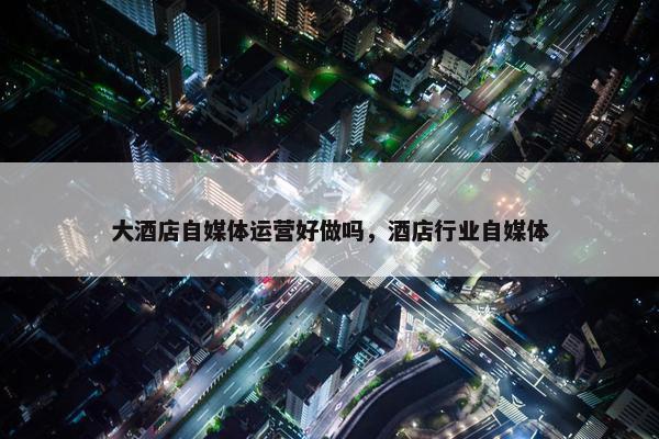 大酒店自媒体运营好做吗，酒店行业自媒体