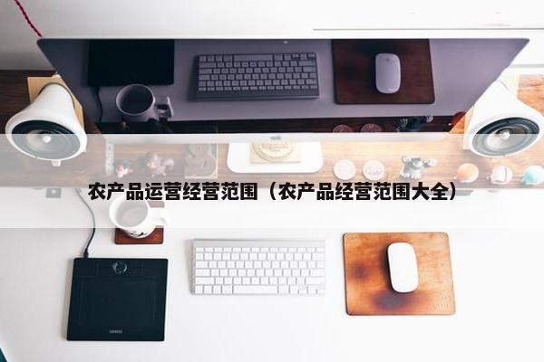 农产品运营经营范围（农产品经营范围大全）