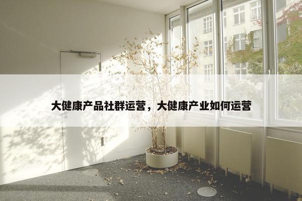 大健康产品社群运营，大健康产业如何运营
