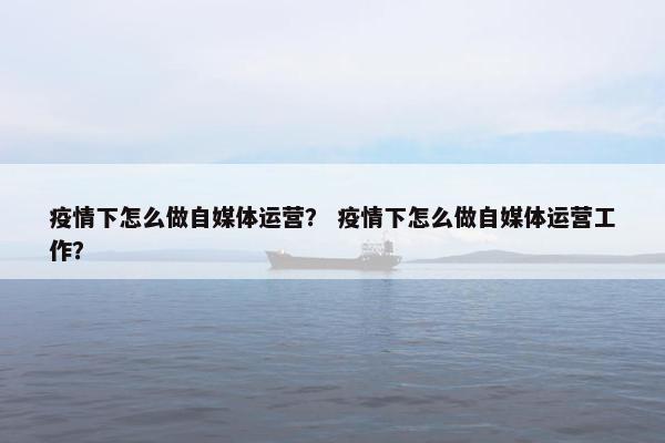 疫情下怎么做自媒体运营？ 疫情下怎么做自媒体运营工作？
