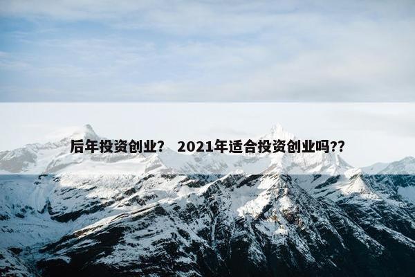 后年投资创业？ 2021年适合投资创业吗?？