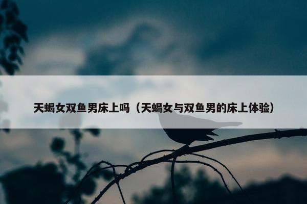 天蝎女双鱼男床上吗（天蝎女与双鱼男的床上体验）