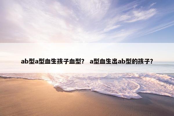 ab型a型血生孩子血型？ a型血生出ab型的孩子？