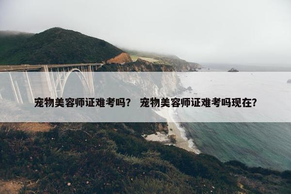 宠物美容师证难考吗？ 宠物美容师证难考吗现在？