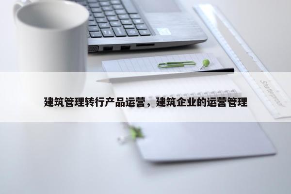 建筑管理转行产品运营，建筑企业的运营管理
