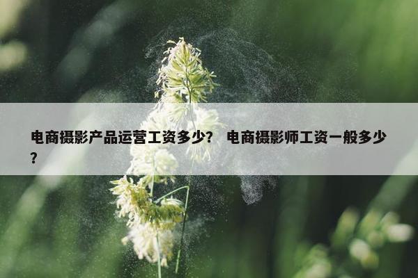 电商摄影产品运营工资多少？ 电商摄影师工资一般多少？
