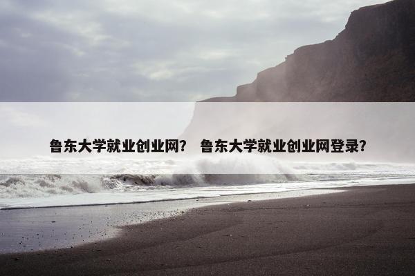 鲁东大学就业创业网？ 鲁东大学就业创业网登录？