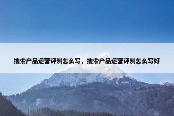 搜索产品运营评测怎么写，搜索产品运营评测怎么写好