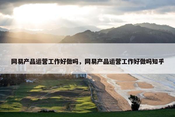 网易产品运营工作好做吗，网易产品运营工作好做吗知乎