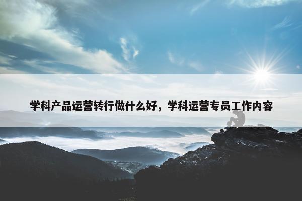 学科产品运营转行做什么好，学科运营专员工作内容