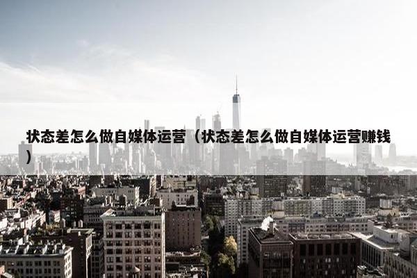 状态差怎么做自媒体运营（状态差怎么做自媒体运营赚钱）