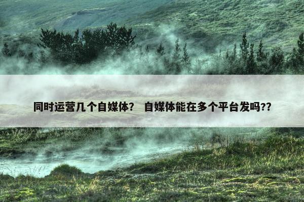 同时运营几个自媒体？ 自媒体能在多个平台发吗?？