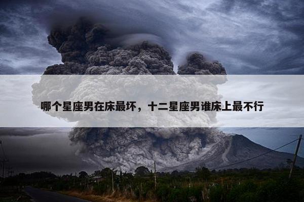 哪个星座男在床最坏，十二星座男谁床上最不行