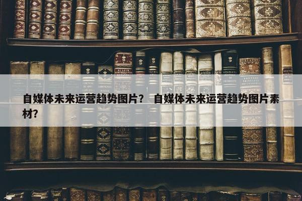 自媒体未来运营趋势图片？ 自媒体未来运营趋势图片素材？
