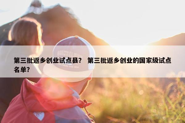 第三批返乡创业试点县？ 第三批返乡创业的国家级试点名单？