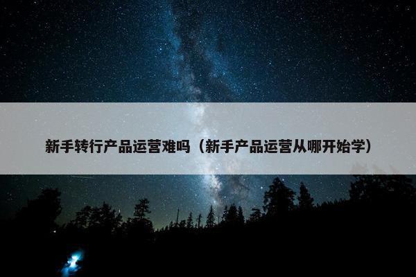 新手转行产品运营难吗（新手产品运营从哪开始学）