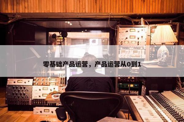 零基础产品运营，产品运营从0到1