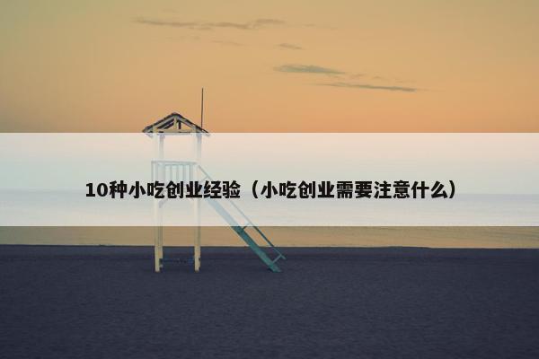 10种小吃创业经验（小吃创业需要注意什么）
