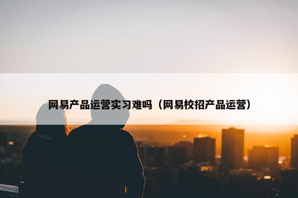 网易产品运营实习难吗（网易校招产品运营）