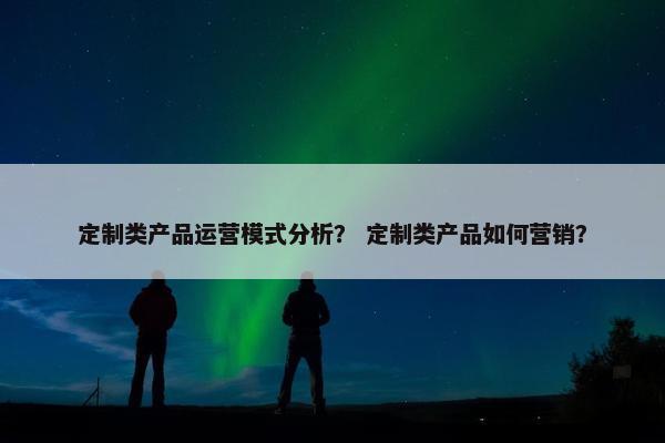 定制类产品运营模式分析？ 定制类产品如何营销？
