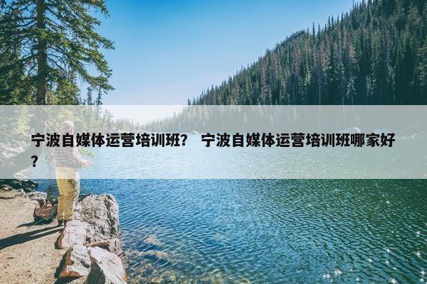 宁波自媒体运营培训班？ 宁波自媒体运营培训班哪家好？