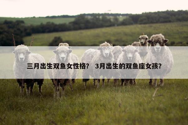 三月出生双鱼女性格？ 3月出生的双鱼座女孩？