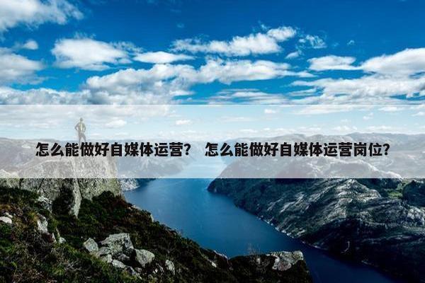 怎么能做好自媒体运营？ 怎么能做好自媒体运营岗位？