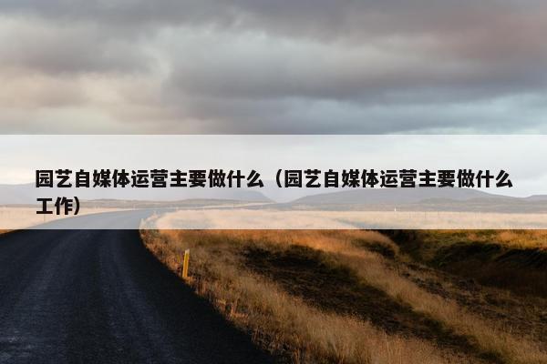 园艺自媒体运营主要做什么（园艺自媒体运营主要做什么工作）